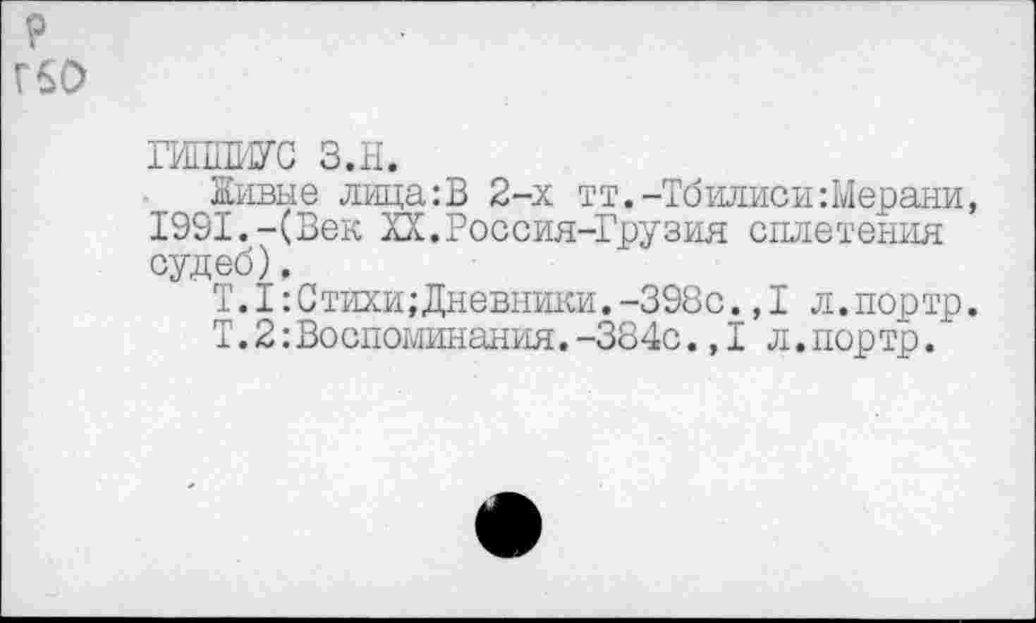 ﻿р гео
ГИППИУС з.н.
Живые лица:В 2-х тт.-Тбилиси:Мерани, 1991.-(Век ХХ.Россия-Грузия сплетения судеб).
Т.1:Стихи; Дневники.-398с.,1 л.портр.
Т.2:Воспоминания.-384с.,I л.портр.